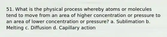 51. What is the physical process whereby atoms or molecules tend to move from an area of higher concentration or pressure to an area of lower concentration or pressure? a. Sublimation b. Melting c. Diffusion d. Capillary action