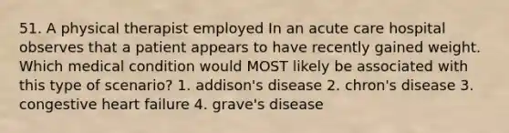 51. A physical therapist employed In an acute care hospital observes that a patient appears to have recently gained weight. Which medical condition would MOST likely be associated with this type of scenario? 1. addison's disease 2. chron's disease 3. congestive heart failure 4. grave's disease