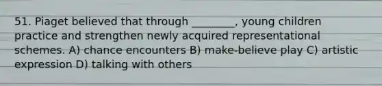 51. Piaget believed that through ________, young children practice and strengthen newly acquired representational schemes. A) chance encounters B) make-believe play C) artistic expression D) talking with others