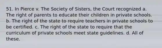 51. In Pierce v. The Society of Sisters, the Court recognized a. The right of parents to educate their children in private schools. b. The right of the state to require teachers in private schools to be certified. c. The right of the state to require that the curriculum of private schools meet state guidelines. d. All of these.