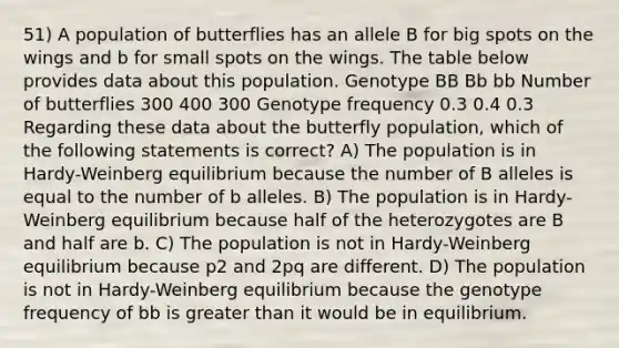 51) A population of butterflies has an allele B for big spots on the wings and b for small spots on the wings. The table below provides data about this population. Genotype BB Bb bb Number of butterflies 300 400 300 Genotype frequency 0.3 0.4 0.3 Regarding these data about the butterfly population, which of the following statements is correct? A) The population is in Hardy-Weinberg equilibrium because the number of B alleles is equal to the number of b alleles. B) The population is in Hardy-Weinberg equilibrium because half of the heterozygotes are B and half are b. C) The population is not in Hardy-Weinberg equilibrium because p2 and 2pq are different. D) The population is not in Hardy-Weinberg equilibrium because the genotype frequency of bb is <a href='https://www.questionai.com/knowledge/ktgHnBD4o3-greater-than' class='anchor-knowledge'>greater than</a> it would be in equilibrium.