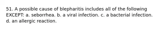 51. A possible cause of blepharitis includes all of the following EXCEPT: a. seborrhea. b. a viral infection. c. a bacterial infection. d. an allergic reaction.