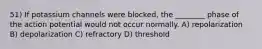 51) If potassium channels were blocked, the ________ phase of the action potential would not occur normally. A) repolarization B) depolarization C) refractory D) threshold