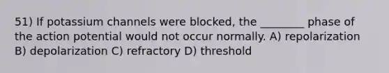 51) If potassium channels were blocked, the ________ phase of the action potential would not occur normally. A) repolarization B) depolarization C) refractory D) threshold