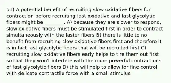 51) A potential benefit of recruiting slow oxidative fibers for contraction before recruiting fast oxidative and fast glycolytic fibers might be ________. A) because they are slower to respond, slow oxidative fibers must be stimulated first in order to contract simultaneously with the faster fibers B) there is little to no benefit from recruiting slow oxidative fibers first and therefore it is in fact fast glycolytic fibers that will be recruited first C) recruiting slow oxidative fibers early helps to tire them out first so that they won't interfere with the more powerful contractions of fast glycolytic fibers D) this will help to allow for fine control with delicate contractile force with a small stimulus