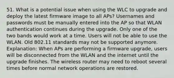 51. What is a potential issue when using the WLC to upgrade and deploy the latest firmware image to all APs? Usernames and passwords must be manually entered into the AP so that WLAN authentication continues during the upgrade. Only one of the two bands would work at a time. Users will not be able to use the WLAN. Old 802.11 standards may not be supported anymore. Explanation: When APs are performing a firmware upgrade, users will be disconnected from the WLAN and the internet until the upgrade finishes. The wireless router may need to reboot several times before normal network operations are restored.