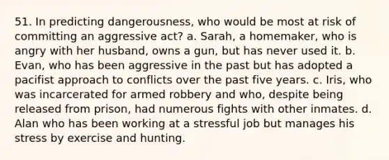 51. In predicting dangerousness, who would be most at risk of committing an aggressive act? a. Sarah, a homemaker, who is angry with her husband, owns a gun, but has never used it. b. Evan, who has been aggressive in the past but has adopted a pacifist approach to conflicts over the past five years. c. Iris, who was incarcerated for armed robbery and who, despite being released from prison, had numerous fights with other inmates. d. Alan who has been working at a stressful job but manages his stress by exercise and hunting.