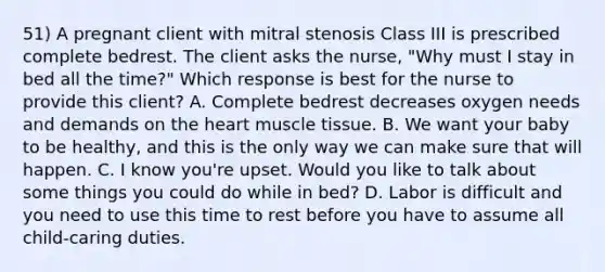 51) A pregnant client with mitral stenosis Class III is prescribed complete bedrest. The client asks the nurse, "Why must I stay in bed all the time?" Which response is best for the nurse to provide this client? A. Complete bedrest decreases oxygen needs and demands on the heart muscle tissue. B. We want your baby to be healthy, and this is the only way we can make sure that will happen. C. I know you're upset. Would you like to talk about some things you could do while in bed? D. Labor is difficult and you need to use this time to rest before you have to assume all child-caring duties.