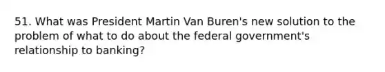 51. What was President Martin Van Buren's new solution to the problem of what to do about the federal government's relationship to banking?