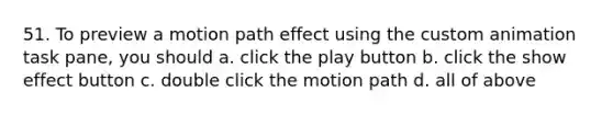 51. To preview a motion path effect using the custom animation task pane, you should a. click the play button b. click the show effect button c. double click the motion path d. all of above