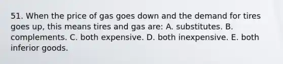 51. When the price of gas goes down and the demand for tires goes up, this means tires and gas are: A. substitutes. B. complements. C. both expensive. D. both inexpensive. E. both inferior goods.