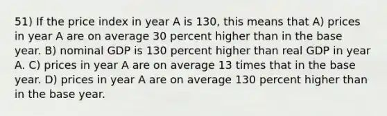 51) If the price index in year A is 130, this means that A) prices in year A are on average 30 percent higher than in the base year. B) nominal GDP is 130 percent higher than real GDP in year A. C) prices in year A are on average 13 times that in the base year. D) prices in year A are on average 130 percent higher than in the base year.