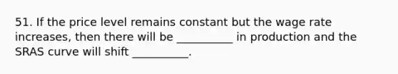 51. If the price level remains constant but the wage rate increases, then there will be __________ in production and the SRAS curve will shift __________.