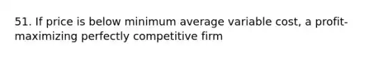 51. If price is below minimum average variable cost, a profit-maximizing perfectly competitive firm