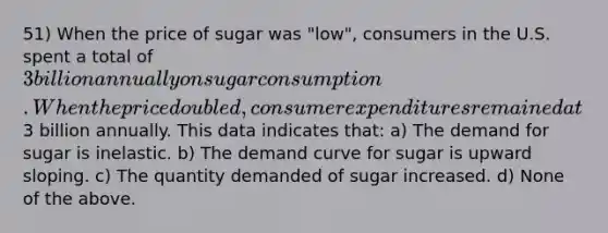 51) When the price of sugar was "low", consumers in the U.S. spent a total of 3 billion annually on sugar consumption. When the price doubled, consumer expenditures remained at3 billion annually. This data indicates that: a) The demand for sugar is inelastic. b) The demand curve for sugar is upward sloping. c) The quantity demanded of sugar increased. d) None of the above.