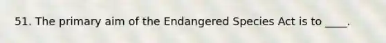 51. The primary aim of the Endangered Species Act is to ____.