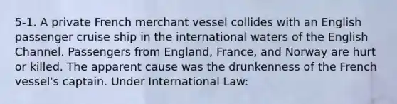 5-1. A private French merchant vessel collides with an English passenger cruise ship in the international waters of the English Channel. Passengers from England, France, and Norway are hurt or killed. The apparent cause was the drunkenness of the French vessel's captain. Under International Law: