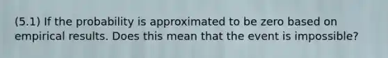 (5.1) If the probability is approximated to be zero based on empirical results. Does this mean that the event is impossible?