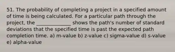 51. The probability of completing a project in a specified amount of time is being calculated. For a particular path through the project, the ______________ shows the path's number of standard deviations that the specified time is past the expected path completion time. a) m-value b) z-value c) sigma-value d) s-value e) alpha-value