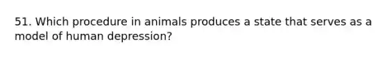 51. Which procedure in animals produces a state that serves as a model of human depression?