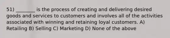 51) ________ is the process of creating and delivering desired goods and services to customers and involves all of the activities associated with winning and retaining loyal customers. A) Retailing B) Selling C) Marketing D) None of the above