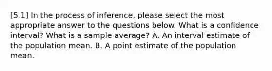 [5.1] In the process of inference, please select the most appropriate answer to the questions below. What is a confidence interval? What is a sample average? A. An interval estimate of the population mean. B. A point estimate of the population mean.