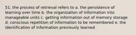 51. the process of retrieval refers to a. the persistence of learning over time b. the organization of information into manageable units c. getting information out of memory storage d. conscious repetition of information to be remembered e. the identification of information previously learned