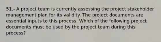 51.- A project team is currently assessing the project stakeholder management plan for its validity. The project documents are essential inputs to this process. Which of the following project documents must be used by the project team during this process?