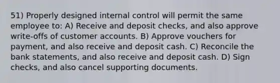 51) Properly designed internal control will permit the same employee to: A) Receive and deposit checks, and also approve write-offs of customer accounts. B) Approve vouchers for payment, and also receive and deposit cash. C) Reconcile the bank statements, and also receive and deposit cash. D) Sign checks, and also cancel supporting documents.