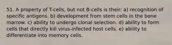 51. A property of T-cells, but not B-cells is their: a) recognition of specific antigens. b) development from stem cells in the bone marrow. c) ability to undergo clonal selection. d) ability to form cells that directly kill virus-infected host cells. e) ability to differentiate into memory cells.