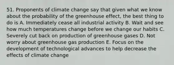 51. Proponents of climate change say that given what we know about the probability of the greenhouse effect, the best thing to do is A. Immediately cease all industrial activity B. Wait and see how much temperatures change before we change our habits C. Severely cut back on production of greenhouse gases D. Not worry about greenhouse gas production E. Focus on the development of technological advances to help decrease the effects of climate change