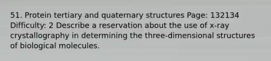 51. Protein tertiary and <a href='https://www.questionai.com/knowledge/kdDvdKgFDT-quaternary-structures' class='anchor-knowledge'>quaternary structures</a> Page: 132134 Difficulty: 2 Describe a reservation about the use of x-ray crystallography in determining the three-dimensional structures of biological molecules.