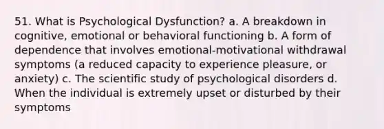 51. What is Psychological Dysfunction? a. A breakdown in cognitive, emotional or behavioral functioning b. A form of dependence that involves emotional-motivational withdrawal symptoms (a reduced capacity to experience pleasure, or anxiety) c. The scientific study of psychological disorders d. When the individual is extremely upset or disturbed by their symptoms