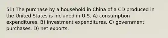 51) The purchase by a household in China of a CD produced in the United States is included in U.S. A) consumption expenditures. B) investment expenditures. C) government purchases. D) net exports.