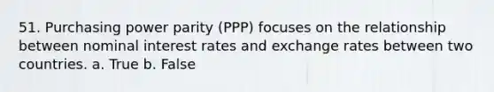 51. Purchasing power parity (PPP) focuses on the relationship between nominal interest rates and exchange rates between two countries. a. True b. False