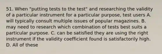 51. When "putting tests to the test" and researching the validity of a particular instrument for a particular purpose, test users A. will typically consult multiple issues of popular magazines. B. may need to research which combination of tests best suits a particular purpose. C. can be satisfied they are using the right instrument if the validity coefficient found is satisfactorily high. D. All of these