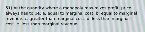 51) At the quantity where a monopoly maximizes profit, price always has to be: a. equal to marginal cost. b. equal to marginal revenue. c. greater than marginal cost. d. less than marginal cost. e. less than marginal revenue.