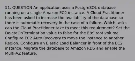 51. QUESTION An application uses a PostgreSQL database running on a single Amazon EC2 instance. A Cloud Practitioner has been asked to increase the availability of the database so there is automatic recovery in the case of a failure. Which tasks can the Cloud Practitioner take to meet this requirement? Set the DeleteOnTermination value to false for the EBS root volume. Configure EC2 Auto Recovery to move the instance to another Region. Configure an Elastic Load Balancer in front of the EC2 instance. Migrate the database to Amazon RDS and enable the Multi-AZ feature.