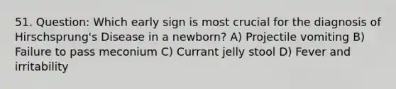 51. Question: Which early sign is most crucial for the diagnosis of Hirschsprung's Disease in a newborn? A) Projectile vomiting B) Failure to pass meconium C) Currant jelly stool D) Fever and irritability