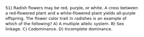 51) Radish flowers may be red, purple, or white. A cross between a red-flowered plant and a white-flowered plant yields all-purple offspring. The flower color trait in radishes is an example of which of the following? A) A multiple allelic system. B) Sex linkage. C) Codominance. D) Incomplete dominance.