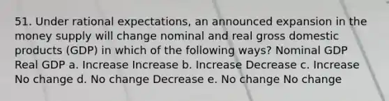 51. Under rational expectations, an announced expansion in the money supply will change nominal and real gross domestic products (GDP) in which of the following ways? Nominal GDP Real GDP a. Increase Increase b. Increase Decrease c. Increase No change d. No change Decrease e. No change No change