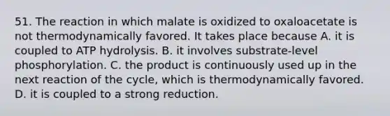 51. The reaction in which malate is oxidized to oxaloacetate is not thermodynamically favored. It takes place because A. it is coupled to ATP hydrolysis. B. it involves substrate-level phosphorylation. C. the product is continuously used up in the next reaction of the cycle, which is thermodynamically favored. D. it is coupled to a strong reduction.