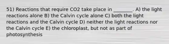 51) Reactions that require CO2 take place in ________. A) the light reactions alone B) the Calvin cycle alone C) both the light reactions and the Calvin cycle D) neither the light reactions nor the Calvin cycle E) the chloroplast, but not as part of photosynthesis