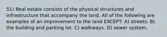 51) Real estate consists of the physical structures and infrastructure that accompany the land. All of the following are examples of an improvement to the land EXCEPT: A) streets. B) the building and parking lot. C) walkways. D) sewer system.