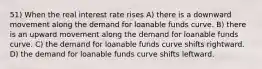 51) When the real interest rate rises A) there is a downward movement along the demand for loanable funds curve. B) there is an upward movement along the demand for loanable funds curve. C) the demand for loanable funds curve shifts rightward. D) the demand for loanable funds curve shifts leftward.