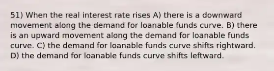 51) When the real interest rate rises A) there is a downward movement along the demand for loanable funds curve. B) there is an upward movement along the demand for loanable funds curve. C) the demand for loanable funds curve shifts rightward. D) the demand for loanable funds curve shifts leftward.