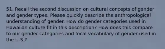 51. Recall the second discussion on cultural concepts of gender and gender types. Please quickly describe the anthropological understanding of gender. How do gender categories used in Hawaiian culture fit in this description? How does this compare to our gender categories and focal vocabulary of gender used in the U.S.?