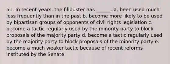 51. In recent years, the filibuster has ______. a. been used much less frequently than in the past b. become more likely to be used by bipartisan groups of opponents of civil rights legislation c. become a tactic regularly used by the minority party to block proposals of the majority party d. become a tactic regularly used by the majority party to block proposals of the minority party e. become a much weaker tactic because of recent reforms instituted by the Senate