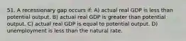 51. A recessionary gap occurs if: A) actual real GDP is less than potential output. B) actual real GDP is greater than potential output. C) actual real GDP is equal to potential output. D) unemployment is less than the natural rate.