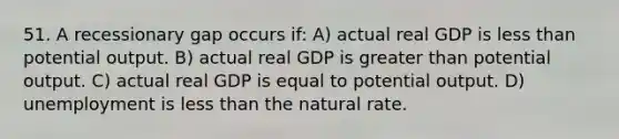 51. A recessionary gap occurs if: A) actual real GDP is less than potential output. B) actual real GDP is greater than potential output. C) actual real GDP is equal to potential output. D) unemployment is less than the natural rate.